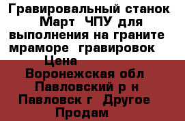 Гравировальный станок “Март“ ЧПУ для выполнения на граните, мраморе  гравировок  › Цена ­ 100 000 - Воронежская обл., Павловский р-н, Павловск г. Другое » Продам   